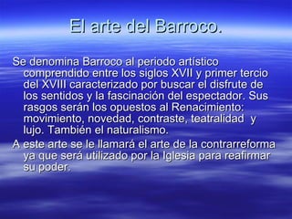 El arte del Barroco. Se denomina Barroco al periodo artístico comprendido entre los siglos XVII y primer tercio del XVIII caracterizado por buscar el disfrute de los sentidos y la fascinación del espectador. Sus rasgos serán los opuestos al Renacimiento: movimiento, novedad, contraste, teatralidad  y lujo. También el naturalismo. A este arte se le llamará el arte de la contrarreforma ya que será utilizado por la Iglesia para reafirmar su poder. 