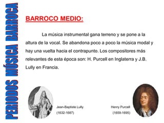 BARROCO MEDIO:

        La música instrumental gana terreno y se pone a la
altura de la vocal. Se abandona poco a poco la música modal y
hay una vuelta hacia el contrapunto. Los compositores más
relevantes de esta época son: H. Purcell en Inglaterra y J.B.
Lully en Francia.




               Jean-Baptiste Lully         Henry Purcell
               (1632-1687)                  (1659-1695)
 