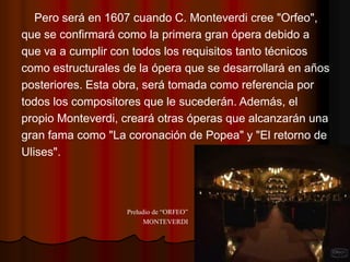 Pero será en 1607 cuando C. Monteverdi cree "Orfeo",
que se confirmará como la primera gran ópera debido a
que va a cumplir con todos los requisitos tanto técnicos
como estructurales de la ópera que se desarrollará en años
posteriores. Esta obra, será tomada como referencia por
todos los compositores que le sucederán. Además, el
propio Monteverdi, creará otras óperas que alcanzarán una
gran fama como "La coronación de Popea" y "El retorno de
Ulises".




                   Preludio de “ORFEO”
                         MONTEVERDI
 