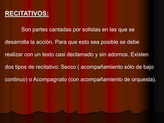 RECITATIVOS:

      Son partes cantadas por solistas en las que se

desarrolla la acción. Para que esto sea posible se debe

realizar con un texto casi declamado y sin adornos. Existen

dos tipos de recitativo: Secco ( acompañamiento sólo de bajo

continuo) o Acompagnato (con acompañamiento de orquesta).
 