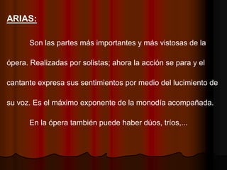 ARIAS:

      Son las partes más importantes y más vistosas de la

ópera. Realizadas por solistas; ahora la acción se para y el

cantante expresa sus sentimientos por medio del lucimiento de

su voz. Es el máximo exponente de la monodía acompañada.

      En la ópera también puede haber dúos, tríos,...
 