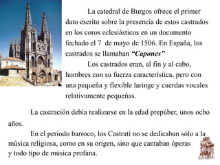 La catedral de Burgos ofrece el primer
                    dato escrito sobre la presencia de estos castrados
                    en los coros eclesiásticos en un documento
                    fechado el 7 de mayo de 1506. En España, los
                    castrados se llamaban “Capones”
                            Los castrados eran, al fin y al cabo,
                    hombres con su fuerza característica, pero con
                    una pequeña y flexible laringe y cuerdas vocales
                    relativamente pequeñas.

        La castración debía realizarse en la edad prepúber, unos ocho
años.
        En el periodo barroco, los Castrati no se dedicaban sólo a la
música religiosa, como en su origen, sino que cantaban óperas
y todo tipo de música profana.
 
