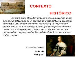 CONTEXTO
                                               HISTÓRICO
        Las monarquías absolutas dominan el panorama político de una
Europa que está sumida en un continuo de luchas políticas y guerras. El
poder sigue estando en manos de la aristocracia y de la Iglesia que
quieren mostrar su autoridad organizando grandes espectáculos en los
que la música siempre estará presente. Se convierten, para ello, en
mecenas de los mejores artistas, los cuales trabajarán en sus grandes
cortes y palacios.




                       Monarquías Absolutas
                                 LUIS XIV
                               “El Rey Sol”
 