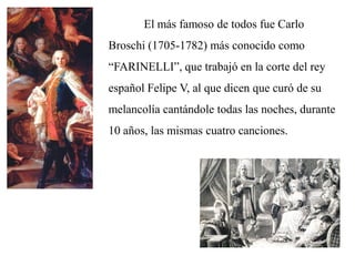 El más famoso de todos fue Carlo
Broschi (1705-1782) más conocido como
“FARINELLI”, que trabajó en la corte del rey
español Felipe V, al que dicen que curó de su
melancolía cantándole todas las noches, durante
10 años, las mismas cuatro canciones.
 