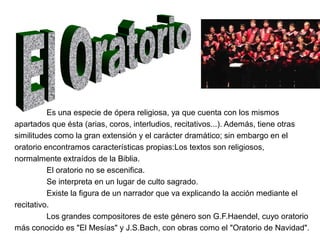 Es una especie de ópera religiosa, ya que cuenta con los mismos
apartados que ésta (arias, coros, interludios, recitativos...). Además, tiene otras
similitudes como la gran extensión y el carácter dramático; sin embargo en el
oratorio encontramos características propias:Los textos son religiosos,
normalmente extraídos de la Biblia.
          El oratorio no se escenifica.
          Se interpreta en un lugar de culto sagrado.
          Existe la figura de un narrador que va explicando la acción mediante el
recitativo.
          Los grandes compositores de este género son G.F.Haendel, cuyo oratorio
más conocido es "El Mesías" y J.S.Bach, con obras como el "Oratorio de Navidad".
 