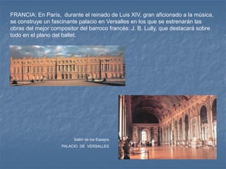 FRANCIA: En París, durante el reinado de Luis XIV, gran aficionado a la música,
se construye un fascinante palacio en Versalles en los que se estrenarán las
obras del mejor compositor del barroco francés: J. B. Lully, que destacará sobre
todo en el plano del ballet.




                         Salón de los Espejos
                    PALACIO DE VERSALLES
 