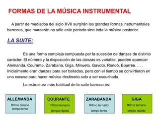 FORMAS DE LA MÚSICA INSTRUMENTAL
  A partir de mediados del siglo XVII surgirán las grandes formas instrumentales
barrocas, que marcarán no sólo este periodo sino toda la música posterior.

LA SUITE:

          Es una forma compleja compuesta por la sucesión de danzas de distinto
carácter. El número y la disposición de las danzas es variable, pueden aparecer
Alemanda, Courante, Zarabana, Giga, Minueto, Gavota, Rondó, Bourrée. . . .
Inicialmente eran danzas para ser bailadas, pero con el tiempo se convirtieron en
una excusa para hacer música destinada solo a ser escuchada.
          La estructura más habitual de la suite barroca es:


ALLEMANDA              COURANTE               ZARABANDA               GIGA
  Ritmo binario          Ritmo ternario         Ritmo ternario     Ritmo ternario
  tempo lento
                          tempo rápido           tempo lento       tempo rápido
 