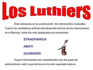 Eran artesanos en la construcción de instrumentos musicales.
Fueron los verdaderos artífices del desarrollo técnico de los instrumentos
en el Barroco, entre los más destacados se encuentran:

                STRADIVARIUS

                AMATI

                GUARNIERI
        Cuyos instrumentos son considerados hoy día joyas de
extraordinario valor cuya técnica no ha sido superada todavía.
 