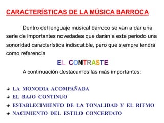 CARACTERÍSTICAS DE LA MÚSICA BARROCA

      Dentro del lenguaje musical barroco se van a dar una
serie de importantes novedades que darán a este periodo una
sonoridad característica indiscutible, pero que siempre tendrá
como referencia
                     EL CONTRASTE
      A continuación destacamos las más importantes:


  LA MONODIA ACOMPAÑADA
  EL BAJO CONTINUO
  ESTABLECIMIENTO DE LA TONALIDAD Y EL RITMO
  NACIMIENTO DEL ESTILO CONCERTATO
 