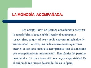 LA MONODÍA ACOMPAÑADA:



       Los compositores de Barroco consideraron excesiva
la complejidad a la que había llegado el contrapunto
renacentista, ya que así no se podía expresar ningún tipo de
sentimientos. Por ello, una de las innovaciones que van a
crear es el uso de la monodía acompañada (una sola melodía
con acompañamiento instrumental). Esta técnica les permite
comprender el texto y transmitir una mayor expresividad. En
el campo donde más se desarrolló fue en la ópera.
 