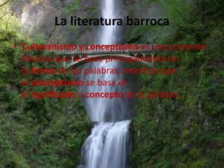 La literatura barroca
• Culteranismo y conceptismo es una corriente
  literaria que se basa principalmente en
  la forma de las palabras; mientras que
  el conceptismo se basa en
  el significado o concepto de la palabra.
 