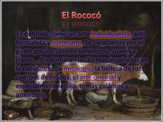 Es definido como un arte individualista, anti
formalista y cortesano. Se caracteriza por el
gusto por los colores luminosos, suaves y
claros. . Predominan las formas inspiradas en
la naturaleza, la mitología, la belleza de los
cuerpos desnudos, el arte oriental y
especialmente en los temas galantes y
amorosos.
 