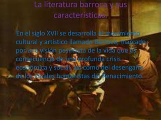 La literatura barroca y sus
             características.
En el siglo XVII se desarrolla el movimiento
cultural y artístico llamado Barroco, marcado
por una visión pesimista de la vida que es
consecuencia de una profunda crisis
económica y social, así como del desengaño
de los ideales humanistas del Renacimiento.
 