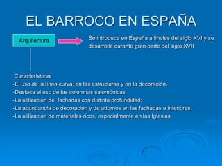 EL BARROCO EN ESPAÑA
  Arquitectura               Se introduce en España a finales del siglo XVI y se
                             desarrolla durante gran parte del siglo XVII




 Características
-El uso de la línea curva, en las estructuras y en la decoración.
-Destaca el uso de las columnas salomónicas
-La utilización de fachadas con distinta profundidad;
-La abundancia de decoración y de adornos en las fachadas e interiores.
-La utilización de materiales ricos, especialmente en las Iglesias
 