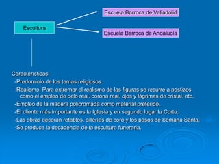 Escuela Barroca de Valladolid

    Escultura
                                     Escuela Barroca de Andalucía




Características:
 -Predominio de los temas religiosos
 -Realismo. Para extremar el realismo de las figuras se recurre a postizos
   como el empleo de pelo real, corona real, ojos y lágrimas de cristal, etc.
 -Empleo de la madera policromada como material preferido.
 -El cliente más importante es la Iglesia y en segundo lugar la Corte.
 -Las obras decoran retablos, sillerías de coro y los pasos de Semana Santa.
 -Se produce la decadencia de la escultura funeraria.
 