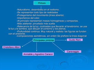 Pintura

               -Naturalismo, desemboca en el realismo.
               -Se representan todo tipo de realidades
               -Protagonismo del movimiento (línea abierta).
               -Importancia del color.
               -Al principio representan masas homogéneas y compactas.
               -Más adelante: pincelada más suelta
               -Relevancia de la luz. contrastes que llevarán al tenebrismo. se usa
     la luz y la sombra, que dibujan el contorno y los planos.
               -Profundidad continua. Muy natural y realista: las figuras se funden
     con el ambiente.
              -Composiciones asimétricas, sin orden Se prefiere la línea diagonal
                             Principales pintores               Guido Reni


Cristofano Allori
                                                               Caravaggio
                    Anniable y Agostino Caracci
 