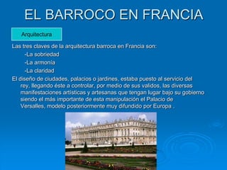 EL BARROCO EN FRANCIA
   Arquitectura

Las tres claves de la arquitectura barroca en Francia son:
      -La sobriedad
      -La armonía
      -La claridad
El diseño de ciudades, palacios o jardines, estaba puesto al servicio del
    rey, llegando éste a controlar, por medio de sus validos, las diversas
    manifestaciones artísticas y artesanas que tengan lugar bajo su gobierno
    siendo el más importante de esta manipulación el Palacio de
    Versalles, modelo posteriormente muy difundido por Europa .
 