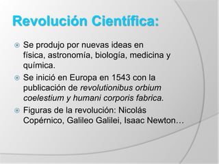 Revolución Científica:
 Se produjo por nuevas ideas en
física, astronomía, biología, medicina y
química.
 Se inició en Europa en 1543 con la
publicación de revolutionibus orbium
coelestium y humani corporis fabrica.
 Figuras de la revolución: Nicolás
Copérnico, Galileo Galilei, Isaac Newton…
 