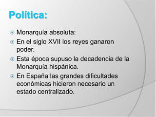 Política:
 Monarquía absoluta:
 En el siglo XVII los reyes ganaron
poder.
 Esta época supuso la decadencia de la
Monarquía hispánica.
 En España las grandes dificultades
económicas hicieron necesario un
estado centralizado.
 