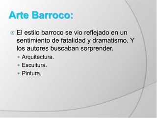 Arte Barroco:
 El estilo barroco se vio reflejado en un
sentimiento de fatalidad y dramatismo. Y
los autores buscaban sorprender.
 Arquitectura.
 Escultura.
 Pintura.
 