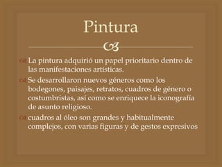 
 La pintura adquirió un papel prioritario dentro de
las manifestaciones artísticas.
 Se desarrollaron nuevos géneros como los
bodegones, paisajes, retratos, cuadros de género o
costumbristas, así como se enriquece la iconografía
de asunto religioso.
 cuadros al óleo son grandes y habitualmente
complejos, con varias figuras y de gestos expresivos
Pintura
 