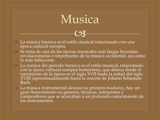 
 La música barroca es el estilo musical relacionado con una
época cultural europea.
 Se trata de una de las épocas musicales más largas fecundas,
revolucionarias e importantes de la música occidental, así como
la más influyente.
 La música del periodo barroco es el estilo musical, relacionado
con la época cultural europea homónima, que abarca desde el
nacimiento de la ópera en el siglo XVII hasta la mitad del siglo
XVIII (aproximadamente hasta la muerte de Johann Sebastián
Bach.
 La música instrumental alcanzó su primera madurez, hay un
gran florecimiento en géneros, técnicas, intérpretes y
compositores que se acercaban a un profundo conocimiento de
los instrumentos.
Musica
 