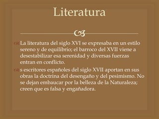 
 La literatura del siglo XVI se expresaba en un estilo
sereno y de equilibrio; el barroco del XVII viene a
desestabilizar esa serenidad y diversas fuerzas
entran en conflicto.
 s escritores españoles del siglo XVII aportan en sus
obras la doctrina del desengaño y del pesimismo. No
se dejan embaucar por la belleza de la Naturaleza;
creen que es falsa y engañadora.
Literatura
 