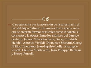 
 Caracterizada por la aparición de la tonalidad y el
uso del bajo continuo, la barroca fue la época en la
que se crearon formas musicales como la sonata, el
concierto y la ópera. Entre los músicos del Barroco
destacan Johann Sebastian Bach, Georg Friedrich
Händel, Antonio Vivaldi, Domenico Scarlatti, Georg
Philipp Telemann, Jean-Baptiste Lully, Arcangelo
Corelli, Claudio Monteverdi, Jean-Philippe Rameau
y Henry Purcell.
 