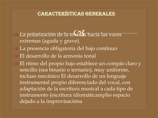  La polarización de la textura hacia las voces
extremas (aguda y grave).
 La presencia obligatoria del bajo continuo
 El desarrollo de la armonía tonal
 El ritmo del propio bajo establece un compás claro y
sencillo (sea binario o ternario), muy uniforme,
incluso mecánico El desarrollo de un lenguaje
instrumental propio diferenciado del vocal, con
adaptación de la escritura musical a cada tipo de
instrumento (escritura idiomáticamplio espacio
dejado a la improvisacióna
Características generales
 