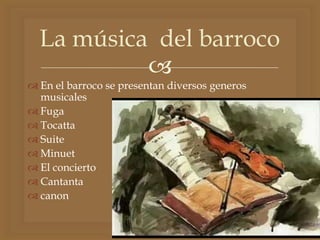 
 En el barroco se presentan diversos generos
musicales
 Fuga
 Tocatta
 Suite
 Minuet
 El concierto
 Cantanta
 canon
La música del barroco
 