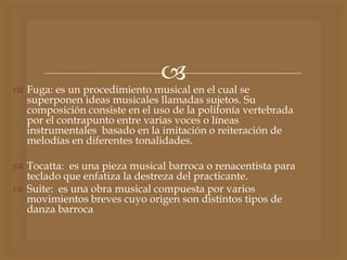 
 Fuga: es un procedimiento musical en el cual se
superponen ideas musicales llamadas sujetos. Su
composición consiste en el uso de la polifonía vertebrada
por el contrapunto entre varias voces o líneas
instrumentales basado en la imitación o reiteración de
melodías en diferentes tonalidades.
 Tocatta: es una pieza musical barroca o renacentista para
teclado que enfatiza la destreza del practicante.
 Suite: es una obra musical compuesta por varios
movimientos breves cuyo origen son distintos tipos de
danza barroca
 