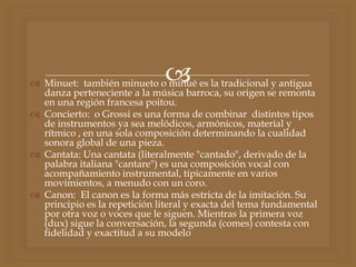  Minuet: también minueto o minué es la tradicional y antigua
danza perteneciente a la música barroca, su origen se remonta
en una región francesa poitou.
 Concierto: o Grossi es una forma de combinar distintos tipos
de instrumentos ya sea melódicos, armónicos, material y
rítmico , en una sola composición determinando la cualidad
sonora global de una pieza.
 Cantata: Una cantata (literalmente "cantado", derivado de la
palabra italiana "cantare") es una composición vocal con
acompañamiento instrumental, típicamente en varios
movimientos, a menudo con un coro.
 Canon: El canon es la forma más estricta de la imitación. Su
principio es la repetición literal y exacta del tema fundamental
por otra voz o voces que le siguen. Mientras la primera voz
(dux) sigue la conversación, la segunda (comes) contesta con
fidelidad y exactitud a su modelo
 