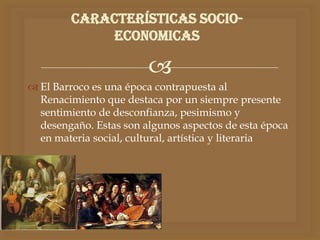 
 El Barroco es una época contrapuesta al
Renacimiento que destaca por un siempre presente
sentimiento de desconfianza, pesimismo y
desengaño. Estas son algunos aspectos de esta época
en materia social, cultural, artística y literaria
Características socio-
economicas
 