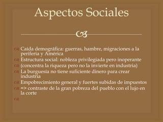 
 Caída demográfica: guerras, hambre, migraciones a la
periferia y América
 Estructura social: nobleza privilegiada pero inoperante
 (concentra la riqueza pero no la invierte en industria)
 La burguesía no tiene suficiente dinero para crear
industria
 Empobrecimiento general y fuertes subidas de impuestos
 => contraste de la gran pobreza del pueblo con el lujo en
la corte

Aspectos Sociales
 
