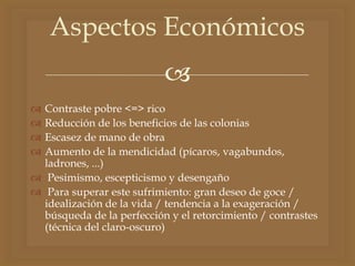 
 Contraste pobre <=> rico
 Reducción de los beneficios de las colonias
 Escasez de mano de obra
 Aumento de la mendicidad (pícaros, vagabundos,
ladrones, ...)
 Pesimismo, escepticismo y desengaño
 Para superar este sufrimiento: gran deseo de goce /
idealización de la vida / tendencia a la exageración /
búsqueda de la perfección y el retorcimiento / contrastes
(técnica del claro-oscuro)
Aspectos Económicos
 