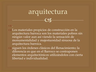 
 .
 Los materiales propicios de construcción en la
arquitectura barroca son los materiales pobres sin
ningún valor aun así viendo la sensación de
monumentalidad y majestuosidad sinuosa de la
arquitectura barroca.
 siguen los órdenes clásicos del Renacimiento; la
diferencia es que en el Barroco se contraponen
elementos arquitectónicos utilizándolos con cierta
libertad e individualidad.
arquitectura
 