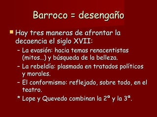 Barroco = desengañoBarroco = desengaño
 Hay tres maneras de afrontar laHay tres maneras de afrontar la
decaencia el siglo XVII:decaencia el siglo XVII:
– La evasión: hacia temas renacentistasLa evasión: hacia temas renacentistas
(mitos…) y búsqueda de la belleza.(mitos…) y búsqueda de la belleza.
– La rebeldía: plasmada en tratados políticosLa rebeldía: plasmada en tratados políticos
y morales.y morales.
– El conformismo: reflejado, sobre todo, en elEl conformismo: reflejado, sobre todo, en el
teatro.teatro.
* Lope y Quevedo combinan la 2ª y la 3ª.* Lope y Quevedo combinan la 2ª y la 3ª.
 