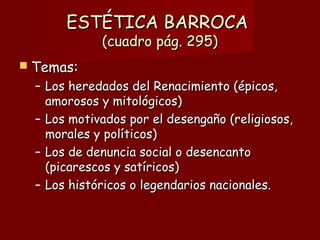 ESTÉTICA BARROCAESTÉTICA BARROCA
(cuadro pág. 295)(cuadro pág. 295)
 Temas:Temas:
– Los heredados del Renacimiento (épicos,Los heredados del Renacimiento (épicos,
amorosos y mitológicos)amorosos y mitológicos)
– Los motivados por el desengaño (religiosos,Los motivados por el desengaño (religiosos,
morales y políticos)morales y políticos)
– Los de denuncia social o desencantoLos de denuncia social o desencanto
(picarescos y satíricos)(picarescos y satíricos)
– Los históricos o legendarios nacionales.Los históricos o legendarios nacionales.
 