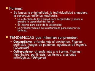  Formas:Formas:
– Se busca la originalidad, la individualidad creadora,Se busca la originalidad, la individualidad creadora,
la sorpresa retórica mediante:la sorpresa retórica mediante:
 La retorsión de las formas para sorprender y poner aLa retorsión de las formas para sorprender y poner a
prueba la capacidad del lector.prueba la capacidad del lector.
 El ingenio para salir de la vulgaridad.El ingenio para salir de la vulgaridad.
 La transformación de la naturaleza para superar suLa transformación de la naturaleza para superar su
belleza.belleza.
 TENDENCIAS que intentan sorprender:TENDENCIAS que intentan sorprender:
– ConceptismoConceptismo: atiende más al contenido. Figuras:: atiende más al contenido. Figuras:
antítesis, juegos de palabras, agudezas de ingenio.antítesis, juegos de palabras, agudezas de ingenio.
((QuevedoQuevedo))
– CulteranismoCulteranismo: atiende más a la forma. Figuras:: atiende más a la forma. Figuras:
hipérbatos, perífrasis, cultismos, alusioneshipérbatos, perífrasis, cultismos, alusiones
mitológicas. (mitológicas. (GóngoraGóngora))
 