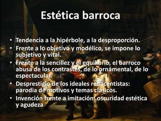 Estética barroca
• Tendencia a la hipérbole, a la desproporción.
• Frente a lo objetivo y modélico, se impone lo
subjetivo y vital.
• Frente a la sencillez y el equilibrio, el barroco
abusa de los contrastes, de lo ornamental, de lo
espectacular.
• Desprestigio de los ideales renacentistas:
parodia de motivos y temas clásicos.
• Invención frente a imitación: oscuridad estética
y agudeza
 