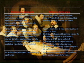Pesimismo y desengaño Reflejo en la literatura
La vida es tránsito hacia la muerte; la
existencia se concibe como una
extinción; el tiempo pasa
imperceptiblemente y conduce a la
decadencia y la destrucción.
Tópicos literarios: cotidie morimur,
tempus fugit. Símbolos de la caducidad
humana: el reloj, la rosa, las ruinas.
El mundo es engañoso, se basa en el
apariencia y en el cambio constante.
Desconfianza en la naturaleza humana. El
hombre barroco se encuentra en un
mundo de falsas apariencias y por ello
desconfía. El barroco proyecta una visión
escéptica y pesimista de la realidad.
Tópicos literarios: la vida como sueño; el
mundo al revés.
Distintas actitudes: a) Evasión a través de
la búsqueda del placer y la belleza;
b) crítica o sátira de la realidad;
c) aceptación ascética (estoicismo).
Desarrollo de la novela picaresca
(Guzmán de Alfarache): visión escéptica
de la sociedad y el ser humano.
La realidad es concebida como lucha de
contrarios.
Tendencia al contraste: luces/sombras;
placer/dolor; sagrado/profano.
 