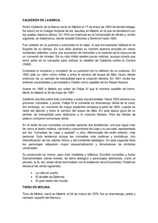 CALDERÓN DE LABARCA:
Pedro Calderón de la Barca nació en Madrid el 17 de enero de 1600 de familia hidalga.
Se educó en el Colegio Imperial de los Jesuitas en Madrid, en el que se familiarizó con
los poetas clásicos latinos. En 1614 se matricula en la Universidad de Alcalá y, el año
siguiente, en Salamanca, donde estudió Cánones y Derecho hasta 1620.
Fue soldado en la juventud y sacerdote en la vejez, lo que era bastante habitual en la
España de su tiempo. En sus años jóvenes su nombre aparece envuelto en varios
incidentes violentos, como una acusación de homicidio y la violación de la clausura de
un convento de monjas. De su vida militar existen pocas noticias, aunque consta que
tomó parte en la campaña para sofocar la rebelión de Cataluña contra la Corona
(1640).
Contrasta lo impulsivo y mundano de su juventud con lo reflexivo de su madurez. En
1642 pide su retiro como militar y entra al servicio del duque de Alba. Goza, desde
entonces de un período de tranquilidad para la creación literaria. En 1651 recibe las
órdenes sacerdotales y se traslada a Toledo como capellán de los Reyes Nuevos.
Vuelve en 1663 a Madrid por orden de Felipe IV que le nombra capellán de honor.
Murió en Madrid el 25 de mayo de 1681.
Calderón escribe sobre todo comedias y autos sacramentales. Hacia 1623 estrena sus
primeras comedias y pronto, Felipe IV le convierte en dramaturgo oficial de la corte.
Sin embargo, su momento de mayor esplendor empieza a partir de 1642, cuando se
retira del ejército y entra al servicio del duque de Alba. En esta época goza de un
período de tranquilidad para dedicarse a la creación literaria. Para las fiestas de
palacio compone numerosas obras.
En el estilo de sus comedias se pueden apreciar dos tendencias: una que sigue más
de cerca el teatro realista, nacional y costumbrista de Lope y su escuela, representada
por las "comedias de capa y espada"; y otra, diferenciada del estilo anterior, más
personal. Esta tendencia incluye las comedias más poéticas y simbólicas, con
intensificación de los valores líricos y del contenido ideológico. En esta segunda línea
los personajes adquieren mayor esquematización y dimensiones de símbolos
universales.
Su producción es menor, pero más meditada y reflexiva. Escribió comedias y Autos
Sacramentales (obras breves, de tema teológico y personajes abstractos, como el
pecado, la fe, etc; estas obras terminaban con la exaltación de la Eucaristía). Podemos
destacar las obras siguientes:
 La vida es sueño.
 El alcalde de Zalamea.
 El gran teatro del mundo.
TIRSO DE MOLINA:
Tirso de Molina, nació en Madrid, el 24 de marzo de 1579, fue un dramaturgo, poeta y
narrador español del Barroco.
 