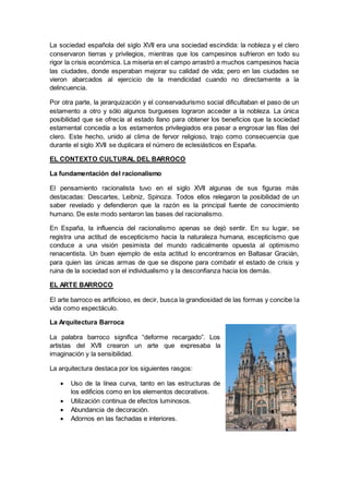 La sociedad española del siglo XVII era una sociedad escindida: la nobleza y el clero
conservaron tierras y privilegios, mientras que los campesinos sufrieron en todo su
rigor la crisis económica. La miseria en el campo arrastró a muchos campesinos hacia
las ciudades, donde esperaban mejorar su calidad de vida; pero en las ciudades se
vieron abarcados al ejercicio de la mendicidad cuando no directamente a la
delincuencia.
Por otra parte, la jerarquización y el conservadurismo social dificultaban el paso de un
estamento a otro y sólo algunos burgueses lograron acceder a la nobleza. La única
posibilidad que se ofrecía al estado llano para obtener los beneficios que la sociedad
estamental concedía a los estamentos privilegiados era pasar a engrosar las filas del
clero. Este hecho, unido al clima de fervor religioso, trajo como consecuencia que
durante el siglo XVII se duplicara el número de eclesiásticos en España.
EL CONTEXTO CULTURAL DEL BARROCO
La fundamentación del racionalismo
El pensamiento racionalista tuvo en el siglo XVII algunas de sus figuras más
destacadas: Descartes, Leibniz, Spinoza. Todos ellos relegaron la posibilidad de un
saber revelado y defendieron que la razón es la principal fuente de conocimiento
humano. De este modo sentaron las bases del racionalismo.
En España, la influencia del racionalismo apenas se dejó sentir. En su lugar, se
registra una actitud de escepticismo hacia la naturaleza humana, escepticismo que
conduce a una visión pesimista del mundo radicalmente opuesta al optimismo
renacentista. Un buen ejemplo de esta actitud lo encontramos en Baltasar Gracián,
para quien las únicas armas de que se dispone para combatir el estado de crisis y
ruina de la sociedad son el individualismo y la desconfianza hacia los demás.
EL ARTE BARROCO
El arte barroco es artificioso, es decir, busca la grandiosidad de las formas y concibe la
vida como espectáculo.
La Arquitectura Barroca
La palabra barroco significa “deforme recargado”. Los
artistas del XVII crearon un arte que expresaba la
imaginación y la sensibilidad.
La arquitectura destaca por los siguientes rasgos:
 Uso de la línea curva, tanto en las estructuras de
los edificios como en los elementos decorativos.
 Utilización continua de efectos luminosos.
 Abundancia de decoración.
 Adornos en las fachadas e interiores.
 