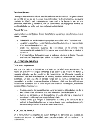 Escultura Barroca
La religión determinó muchas de las características del arte barroco. La iglesia católica
se convirtió en uno de los mecenas más influyentes y la Contrarreforma, que quería
combatir la difusión del protestantismo, contribuyó a la formación de un arte
emocional, dramático y naturalista, con un claro sentido de propaganda de la fe. La
temática tratada, por tanto, será casi exclusivamente religiosa.
Pintura Barroca
La pintura barroca del Siglo de Oro en España tiene una serie de características más o
menos comunes:
 Predominan los temas religiosos porque es el momento de la Contrarreforma.
 Los pintores españoles reciben la influencia del tenebrismo en el tratamiento de
la luz, aunque luego lo abandonan.
 Existe una deliberada ausencia de sensualidad en la pintura como
consecuencia del periodo histórico que se vive, muy influido por el miedo a la
Inquisición.
 El principal cliente de los pintores es la poderosa Iglesia de la época. (Excepto
en el caso de Diego Velázquez y otros pocos pintores de la Corte).
LA LITERATURABARROCA
Características generales:
Más que una ruptura, el barroco es una evolución del clasicismo renacentista. De
hecho, en el barroco se sigue admirando a los clásico y se recogen los temas y
recursos utilizados por los escritores del renacimiento. La diferencia respecto al
renacimiento radica en el enfoque de los temas y en el uso intensivo de los recursos
estilísticos. En este aspecto, el barroco rompe con las normas renacentistas de
naturalidad y armonía y crea una literatura artificiosa y difícil, que lleva al límite sus
posibilidades expresivas con el fin de impresionar al lector. Para lograrlo, la literatura
barroca utiliza estos recursos:
 Empleo excesivo de figuras literarias como la metáfora, el hipérbaton, etc. En la
lírica, los recursos son tantos, que a veces el tema central desaparece.
 Subraya los contrastes y los desequilibrios: presenta a la vez lo pequeño y lo
grandioso, lo sublime y lo grotesco, lo feo y lo bello.
 Plantea temas que reflejan el desencanto: la crítica y la caricatura de la
realidad, la fugacidad del tiempo, la muerte, la vida como sueño y el desengaño
desplazan el optimismo característico del renacimiento.
1. LA LIRICA BARROCA
En la literatura barroca española se suelen distinguir dos corrientes que, a veces, se
contraponen aunque, en realidad, sean complementarias: el conceptismo y el
culteranismo.
 