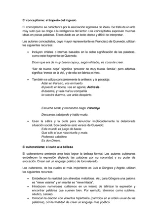 El conceptismo: el imperio del ingenio
El conceptismo se caracteriza por la asociación ingeniosa de ideas. Se trata de un arte
muy sutil que se dirige a la inteligencia del lector. Los conceptistas expresan muchas
ideas en pocas palabras. El resultado es un texto denso y difícil de interpretar.
Los autores conceptistas, cuyo mayor representante es Francisco de Quevedo, utilizan
los siguientes recursos:
 Incluyen chistes o bromas basados en la doble significación de las palabras,
como este fragmento de Quevedo:
Dicen que era de muy buena cepa y, según el bebía, es cosa de creer.
“Ser de buena cepa” significa ‘provenir de muy buena familia’; pero además
significa ‘tronco de la vid’, y de ella se fabrica el vino.
 También se utiliza constantemente la antítesis y la paradoja:
Adán en Paraíso, vos en huerto
él puesto en honra, vos en agonía; Antítesis
él duerme, y vela mal su compañía
la vuestra duerme, vos aráis despierto.
Escucho sordo y reconozco ciego. Paradoja
Descanso trabajando y hablo mudo.
 Usan la sátira y la burla para denunciar implacablemente la deteriorada
situación social. Son celebres esto versos de Quevedo:
Este mundo es juego de bazas
Que sólo el que roba triunfa y mata.
Poderoso caballero
Es don Dinero.
El culteranismo: el culto a la belleza
El culteranismo pretende ante todo lograr la belleza formal. Los autores culteranos
embellecen la expresión eligiendo las palabras por su sonoridad y su poder de
evocación. Crean así un lenguaje poético de tono elevado.
Los culteranos, de los cuales el más importante es Luis e Góngora y Argote, utilizan
los siguientes recursos:
 Embellecen la realidad con atrevidas metáforas. Así, para Góngora una paloma
es “nieve volante” y un mantel es “nieve hilada”.
 Introducen numerosos cultismos en un intento de latinizar la expresión y
encontrar palabras que suenen bien. Por ejemplo, términos como sublime,
náutico, cerúleo…
 Dislocan la oración con violentos hipérbatos (cambios en el orden usual de las
palabras), con la finalidad de crear un lenguaje más poético.
 
