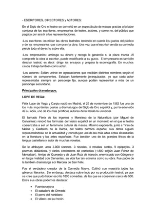 - ESCRITORES, DIRECTORES y ACTORES:
En el Siglo de Oro el teatro se convirtió en un espectáculo de masas gracias a la labor
conjunta de los escritores, empresarios de teatro, actores, y como no, del público que
pagaba por asistir a las representaciones.
-Los escritores: escribían las obras teatrales teniendo en cuenta los gustos del público
y de los empresarios que compran la obra. Una vez que el escritor vendía su comedia
pierde todo el derecho sobre ella.
-Los empresarios: arriesga su dinero y recoge la ganancia si la pieza triunfa .Al
comprarle la obra al escritor, puede modificarla a su gusto. El empresario es también
director teatral, es decir, dirige los ensayos y prepara la escenografía. En muchos
casos trabaja también como actor.
-Los actores: Solían unirse en agrupaciones que recibían distintos nombres según el
número de componentes. Estaban fuertemente jerarquizados, ya que cada actor
representaba siempre un personaje fijo, aunque podían representar a más de un
personaje secundario.
Principales dramaturgos:
LOPE DE VEGA:
Félix Lope de Vega y Carpio nació en Madrid, el 25 de noviembre de 1562 fue uno de
los más importantes poetas y dramaturgos del Siglo de Oro español y, por la extensión
de su obra, uno de los más prolíficos autores de la literatura universal.
El llamado Fénix de los ingenios y Monstruo de la Naturaleza (por Miguel de
Cervantes) renovó las fórmulas del teatro español en un momento en el que el teatro
comenzaba a ser un fenómeno cultural de masas. Máximo exponente, junto a Tirso de
Molina y Calderón de la Barca, del teatro barroco español, sus obras siguen
representándose en la actualidad y constituyen una de las más altas cotas alcanzadas
en la literatura y las artes españolas. Fue también uno de los grandes líricos de la
lengua castellana y autor de muchas novelas.
Se le atribuyen unos 3.000 sonetos, 3 novelas, 4 novelas cortas, 9 epopeyas, 3
poemas didácticos, y varios centenares de comedias (1.800 según Juan Pérez de
Montalbán). Amigo de Quevedo y de Juan Ruiz de Alarcón, enemistado con Góngora y
en larga rivalidad con Cervantes, su vida fue tan extrema como su obra. Fue padre de
la también dramaturga sor Marcela de San Félix.
Fue el verdadero creador de la Comedia Nueva. Cultivó con maestría todos los
géneros literarios. Sin embargo, destaca sobre todo por su producción teatral, ya que
se cree que pudo haber escrito 1800 comedias, de las que se conservan cerca de 500.
Entre sus obras podemos destacar:
 Fuenteovejuna
 El caballero de Olmedo
 El perro del hortelano
 El villano en su rincón.
 