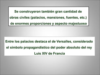 Se construyeron también gran cantidad de
obras civiles (palacios, mansiones, fuentes, etc.)
de enormes proporciones y aspecto majestuoso
Entre los palacios destaca el de Versalles, considerado
el símbolo propagandístico del poder absoluto del rey
Luis XIV de Francia
 
