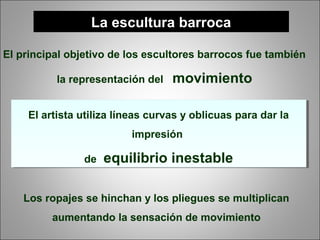 La escultura barroca
El principal objetivo de los escultores barrocos fue también
la representación del movimiento
El artista utiliza líneas curvas y oblicuas para dar la
impresión
de equilibrio inestable
El artista utiliza líneas curvas y oblicuas para dar la
impresión
de equilibrio inestable
Los ropajes se hinchan y los pliegues se multiplican
aumentando la sensación de movimiento
 
