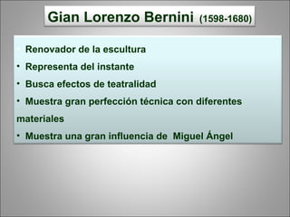 Gian Lorenzo Bernini (1598-1680)
• Renovador de la escultura
• Representa del instante
• Busca efectos de teatralidad
• Muestra gran perfección técnica con diferentes
materiales
• Muestra una gran influencia de Miguel Ángel
 