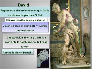 Composición abierta y dinámica
mediante la combinación de líneas
curvas…
Composición abierta y dinámica
mediante la combinación de líneas
curvas…
Violencia en el movimiento y cuerpo
contorsionado
Violencia en el movimiento y cuerpo
contorsionado
David
Representa el momento en el que David
va alanzar la piedra a Goliat
Máxima tensión física y psíquica
Rompe la visión frontal
 